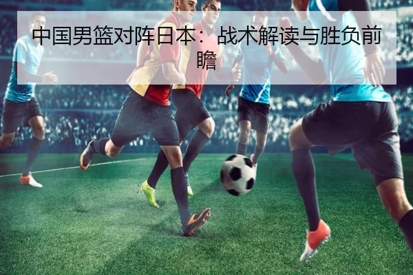 中国男篮对阵日本:战术解读与胜负前瞻