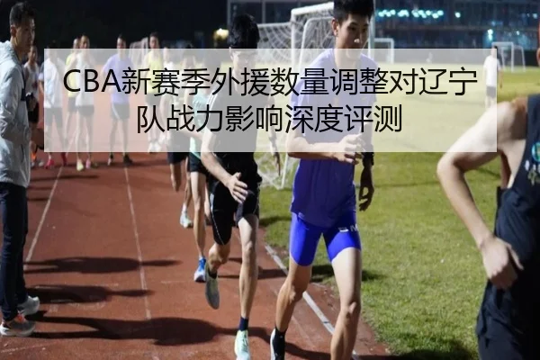 CBA新赛季外援数量调整对辽宁队战力影响深度评测
